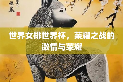 世界女排世界杯，荣耀之战的激情与荣耀