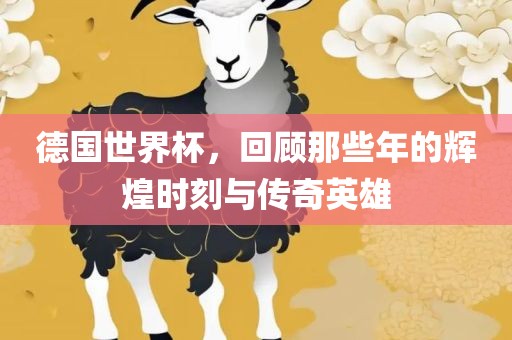 德国世界杯，回顾那些年的辉煌时刻与传奇英雄
