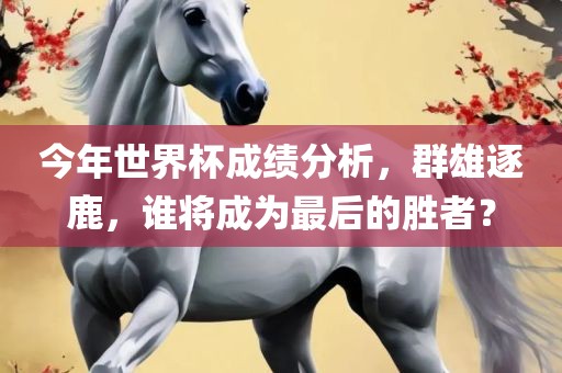今年世界杯成绩分析，群雄逐鹿，谁将成为最后的胜者？