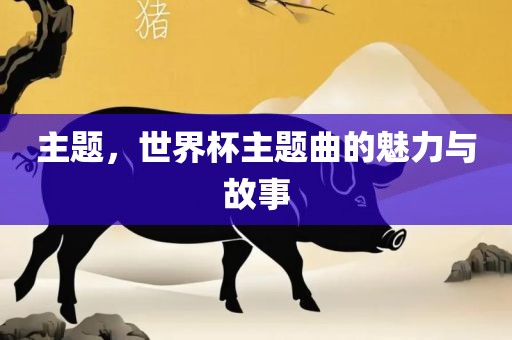 主题，世界杯主题曲的魅力与故事眉山市正发家政服务有限公司