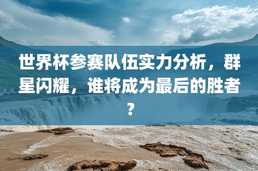 世界杯参赛队伍实力分析，群星闪耀，谁将成为最后的胜者？