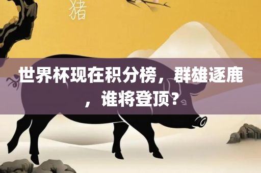 世界杯现在积分榜，群雄逐鹿，谁将登顶？