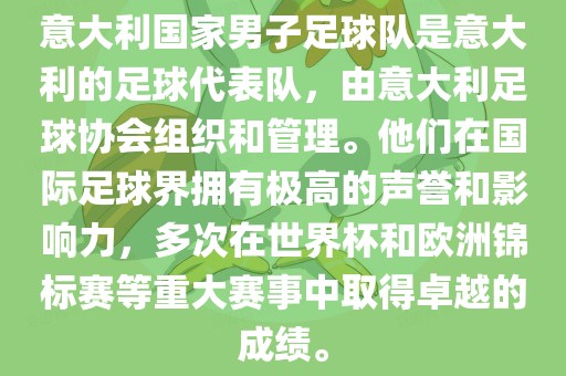 意大利国家男子足球队是意大利的足球代表队，由意大利足球协会组织和管理。他们在国际足球界拥有极高的声誉和影响力，多次在世界杯和欧洲锦标赛等重大赛事中取得卓越的成绩。