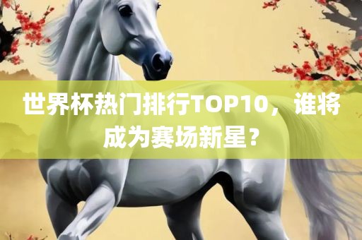 世界杯热门排行TOP10，谁将成为赛场新星？