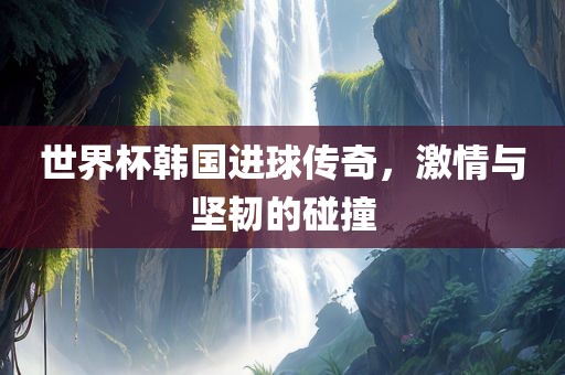 世界杯韩国进球传奇，激情与坚韧的碰撞