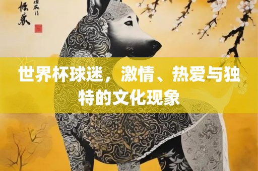 世界杯球迷，激情、热爱与独特的文化现象