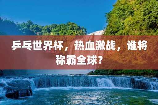 乒乓世界杯，热血激战，谁将称霸全球？