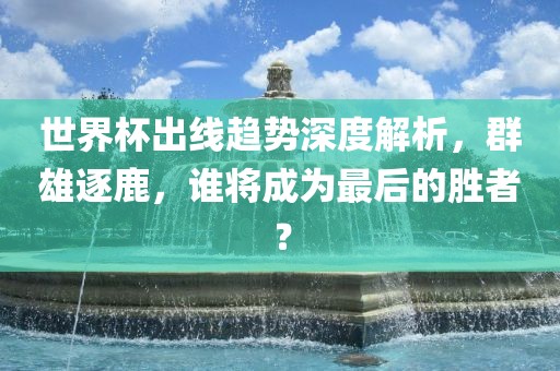 世界杯出线趋势深度解析，群雄逐鹿，谁将成为最后的胜者？