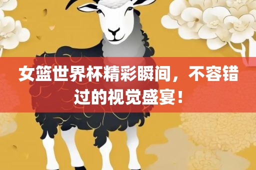 女篮世界杯精彩瞬间，不容错过的视觉盛宴！