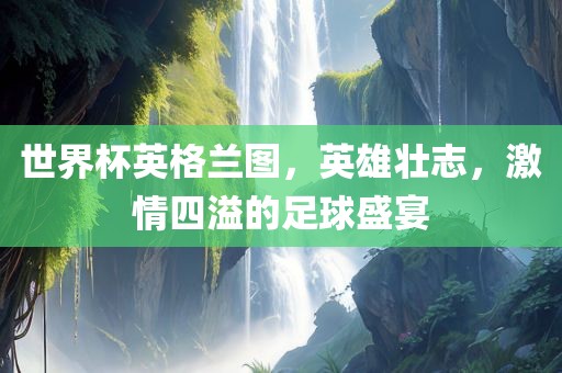 世界杯英格兰图，英雄壮志，激情四溢的足球盛宴