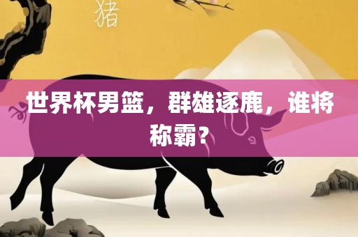 世界杯男篮，群雄逐鹿，谁将称霸？