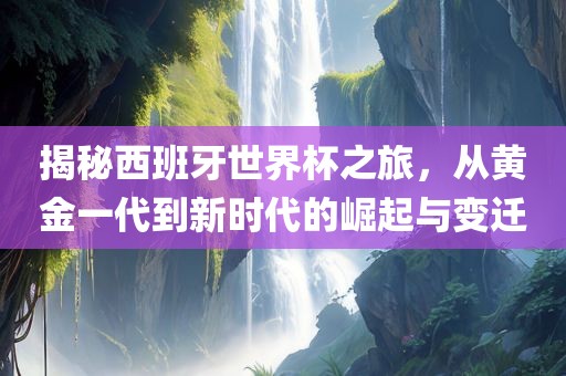 揭秘西班牙世界杯之旅，从黄金一代到新时代的崛起与变迁