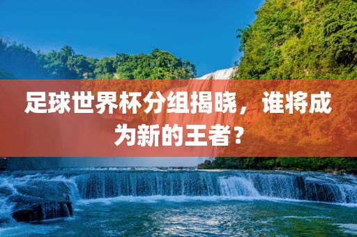 足球世界杯分组揭晓，谁将成为新的王者？