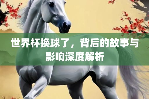 世界杯换球了，背后的故事与影响深度解析