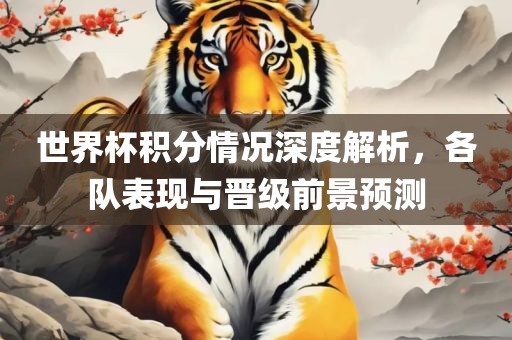 世界杯积分情况深度解析，各队表现与晋级前景预测