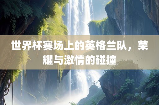 世界杯赛场上的英格兰队，荣耀与激情的碰撞
