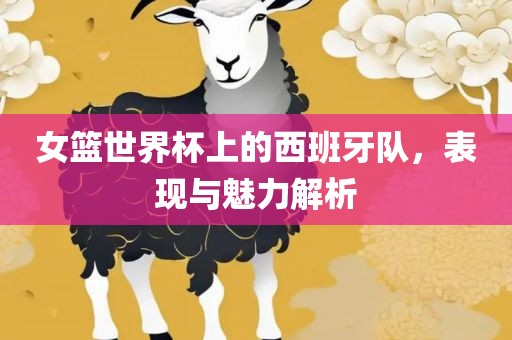 女篮世界杯上的西班牙队，表现与魅力解析