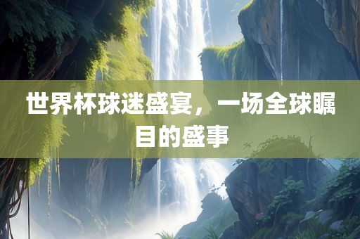 世界杯球迷盛宴，一场全球瞩目的盛事