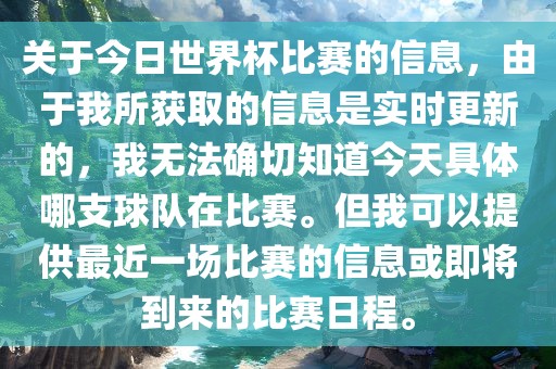 关于今日世界杯比赛的信息，由于我所获取的信息是实时更新的，我无法确切知道今天具体哪支球队在比赛。但我可以提供最近一场比赛的信息或即将到来的比赛日程。